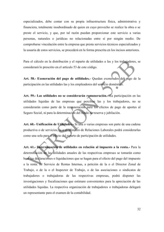 32
especializados, debe contar con su propia infraestructura física, administrativa y
financiera, totalmente insubordinado de quien en cuyo provecho se realice la obra o se
preste el servicio, y que, por tal razón puedan proporcionar este servicio a varias
personas, naturales o jurídicas no relacionadas entre sí por ningún medio. De
comprobarse vinculación entre la empresa que presta servicios técnicos especializados y
la usuaria de estos servicios, se procederá en la forma prescrita en los incisos anteriores.
Para el cálculo en la distribución y el reparto de utilidades a las y los trabajadores, se
considerará lo prescrito en el artículo 53 de este código.
Art. 58.- Exoneración del pago de utilidades.- Quedan exonerados del pago de la
participación en las utilidades las y los empleadores del servicio doméstico.
Art. 59.- Las utilidades no se considerarán remuneración.- La participación en las
utilidades líquidas de las empresas que perciban las y los trabajadores, no se
considerarán como parte de la remuneración para los efectos de pago de aportes al
Seguro Social, ni para la determinación del fondo de reserva y jubilación.
Art. 60.- Unificación de Utilidades.- Si una o varias empresas son parte de una cadena
productiva o de servicios, la o el Ministro de Relaciones Laborales podrá considerarlas
como una sola para el efecto del reparto de participación de utilidades.
Art. 61.- Determinación de utilidades en relación al impuesto a la renta.- Para la
determinación de las utilidades anuales de las respectivas empresas se tomarán como
base las declaraciones o liquidaciones que se hagan para el efecto del pago del impuesto
a la renta. El Servicio de Rentas Internas, a petición de la o el Director Zonal de
Trabajo, o de la o el Inspector de Trabajo, o de las asociaciones o sindicatos de
trabajadores o trabajadoras de las respectivas empresas, podrá disponer las
investigaciones y fiscalizaciones que estimare convenientes para la apreciación de las
utilidades líquidas. La respectiva organización de trabajadores o trabajadoras delegará
un representante para el examen de la contabilidad.
 
