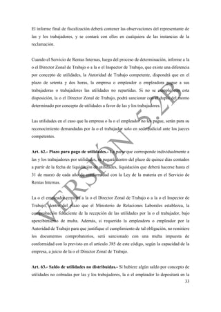 33
El informe final de fiscalización deberá contener las observaciones del representante de
las y los trabajadores, y se contará con ellos en cualquiera de las instancias de la
reclamación.
Cuando el Servicio de Rentas Internas, luego del proceso de determinación, informe a la
o el Director Zonal de Trabajo o a la o el Inspector de Trabajo, que existe una diferencia
por concepto de utilidades, la Autoridad de Trabajo competente, dispondrá que en el
plazo de setenta y dos horas, la empresa o empleador o empleadora pague a sus
trabajadoras o trabajadores las utilidades no repartidas. Si no se cumple con esta
disposición, la o el Director Zonal de Trabajo, podrá sancionar con el duplo del monto
determinado por concepto de utilidades a favor de las y los trabajadores.
Las utilidades en el caso que la empresa o la o el empleador no les pague, serán para su
reconocimiento demandadas por la o el trabajador solo en sede judicial ante los jueces
competentes.
Art. 62.- Plazo para pago de utilidades.- La parte que corresponde individualmente a
las y los trabajadores por utilidades, se pagará dentro del plazo de quince días contados
a partir de la fecha de liquidación de utilidades, liquidación que deberá hacerse hasta el
31 de marzo de cada año de conformidad con la Ley de la materia en el Servicio de
Rentas Internas.
La o el empleador remitirá a la o el Director Zonal de Trabajo o a la o el Inspector de
Trabajo, dentro del plazo que el Ministerio de Relaciones Laborales establezca, la
comprobación fehaciente de la recepción de las utilidades por la o el trabajador, bajo
apercibimiento de multa. Además, si requerido la empleadora o empleador por la
Autoridad de Trabajo para que justifique el cumplimiento de tal obligación, no remitiere
los documentos comprobatorios, será sancionado con una multa impuesta de
conformidad con lo previsto en el artículo 385 de este código, según la capacidad de la
empresa, a juicio de la o el Director Zonal de Trabajo.
Art. 63.- Saldo de utilidades no distribuidas.- Si hubiere algún saldo por concepto de
utilidades no cobradas por las y los trabajadores, la o el empleador lo depositará en la
 