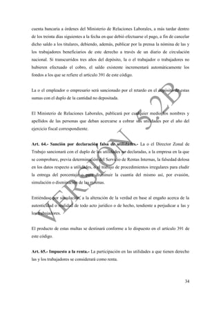 34
cuenta bancaria a órdenes del Ministerio de Relaciones Laborales, a más tardar dentro
de los treinta días siguientes a la fecha en que debió efectuarse el pago, a fin de cancelar
dicho saldo a los titulares, debiendo, además, publicar por la prensa la nómina de las y
los trabajadores beneficiarios de este derecho a través de un diario de circulación
nacional. Si transcurridos tres años del depósito, la o el trabajador o trabajadores no
hubieren efectuado el cobro, el saldo existente incrementará automáticamente los
fondos a los que se refiere el artículo 391 de este código.
La o el empleador o empresario será sancionado por el retardo en el depósito de estas
sumas con el duplo de la cantidad no depositada.
El Ministerio de Relaciones Laborales, publicará por cualquier medio los nombres y
apellidos de las personas que deban acercarse a cobrar sus utilidades por el año del
ejercicio fiscal correspondiente.
Art. 64.- Sanción por declaración falsa de utilidades.- La o el Director Zonal de
Trabajo sancionará con el duplo de las utilidades no declaradas, a la empresa en la que
se comprobare, previa determinación del Servicio de Rentas Internas, la falsedad dolosa
en los datos respecto a utilidades, o el trabajo de procedimientos irregulares para eludir
la entrega del porcentaje o para disminuir la cuantía del mismo así, por evasión,
simulación o disminución de las mismas.
Entiéndase por simulación, a la alteración de la verdad en base al engaño acerca de la
autenticidad o realidad de todo acto jurídico o de hecho, tendiente a perjudicar a las y
los trabajadores.
El producto de estas multas se destinará conforme a lo dispuesto en el artículo 391 de
este código.
Art. 65.- Impuesto a la renta.- La participación en las utilidades a que tienen derecho
las y los trabajadores se considerará como renta.
 
