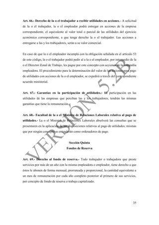 35
Art. 66.- Derecho de la o el trabajador a recibir utilidades en acciones.- A solicitud
de la o el trabajador, la o el empleador podrá entregar en acciones de la empresa
correspondiente, el equivalente al valor total o parcial de las utilidades del ejercicio
económico correspondiente, a que tenga derecho la o el trabajador. Las acciones a
entregarse a las y los trabajadores, serán a su valor comercial.
En caso de que la o el empleador incumpla con la obligación señalada en el artículo 53
de este código, la o el trabajador podrá pedir al a la o el empleador, por intermedio de la
o el Director Zonal de Trabajo, les pague por este concepto con acciones de la compañía
empleadora. El procedimiento para la determinación del valor de las acciones para pago
de utilidades con acciones de la o el empleador, se expedirá a través del correspondiente
acuerdo ministerial.
Art. 67.- Garantías en la participación de utilidades.- La participación en las
utilidades de las empresas que perciban las y los trabajadores, tendrán las mismas
garantías que tiene la remuneración.
Art. 68.- Facultad de la o el Ministro de Relaciones Laborales relativa al pago de
utilidades.- La o el Ministro de Relaciones Laborales absolverá las consultas que se
presentaren en la aplicación de las disposiciones relativas al pago de utilidades; mismas
que por ningún concepto se entenderán como ordenadores de pago.
Sección Quinta
Fondos de Reserva
Art. 69.- Derecho al fondo de reserva.- Todo trabajador o trabajadora que preste
servicios por más de un año con la misma empleadora o empleador, tiene derecho a que
éstos le abonen de forma mensual, prorrateada y proporcional, la cantidad equivalente a
un mes de remuneración por cada año completo posterior al primero de sus servicios,
por concepto de fondo de reserva o trabajo capitalizado.
 
