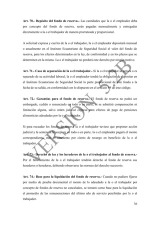36
Art. 70.- Depósito del fondo de reserva.- Las cantidades que la o el empleador deba
por concepto del fondo de reserva, serán pagadas mensualmente y entregadas
directamente a la o el trabajador de manera prorrateada y proporcional.
A solicitud expresa y escrita de la o el trabajador, la o el empleador depositará mensual
o anualmente en el Instituto Ecuatoriano de Seguridad Social el valor del fondo de
reserva, para los efectos determinados en la ley, de conformidad y en los plazos que se
determinen en la misma. La o el trabajador no perderá este derecho por ningún motivo.
Art. 71.- Caso de separación de la o el trabajador.- Si la o el trabajador se separa o es
separado de su actividad laboral, la o el empleador tendrá la obligación de depositar en
el Instituto Ecuatoriano de Seguridad Social la parte proporcional de este fondo a la
fecha de su salida, en conformidad con lo dispuesto en el artículo 69 de este código.
Art. 72.- Garantías para el fondo de reserva.- El fondo de reserva no podrá ser
embargado, cedido o renunciado en todo o en parte, ni se admitirá compensación ni
limitación alguna, salvo orden judicial expresa para efectos de pago de pensiones
alimenticias adeudadas por la o el trabajador.
Si para recaudar los fondos de reserva la o el trabajador tuviese que proponer acción
judicial y la sentencia la aceptare en todo o en parte, la o el empleador pagará el monto
correspondiente, más el cincuenta por ciento de recargo en beneficio de la o el
trabajador.
Art. 73.- Derecho de las y los herederos de la o el trabajador al fondo de reserva.-
Por el fallecimiento de la o el trabajador tendrán derecho al fondo de reserva sus
herederos o herederas, debiendo observarse las normas del derecho sucesorio.
Art. 74.- Base para la liquidación del fondo de reserva.- Cuando no pudiere fijarse
por medio de prueba documental el monto de lo adeudado a la o el trabajador por
concepto de fondos de reserva no cancelados, se tomará como base para la liquidación
el promedio de las remuneraciones del último año de servicio percibidas por la o el
trabajador.
 