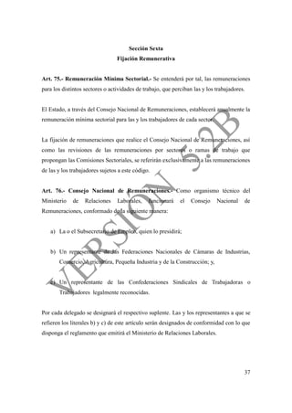 37
Sección Sexta
Fijación Remunerativa
Art. 75.- Remuneración Mínima Sectorial.- Se entenderá por tal, las remuneraciones
para los distintos sectores o actividades de trabajo, que perciban las y los trabajadores.
El Estado, a través del Consejo Nacional de Remuneraciones, establecerá anualmente la
remuneración mínima sectorial para las y los trabajadores de cada sector.
La fijación de remuneraciones que realice el Consejo Nacional de Remuneraciones, así
como las revisiones de las remuneraciones por sectores o ramas de trabajo que
propongan las Comisiones Sectoriales, se referirán exclusivamente a las remuneraciones
de las y los trabajadores sujetos a este código.
Art. 76.- Consejo Nacional de Remuneraciones.- Como organismo técnico del
Ministerio de Relaciones Laborales, funcionará el Consejo Nacional de
Remuneraciones, conformado de la siguiente manera:
a) La o el Subsecretario de Empleo, quien lo presidirá;
b) Un representante de las Federaciones Nacionales de Cámaras de Industrias,
Comercio, Agricultura, Pequeña Industria y de la Construcción; y,
c) Un representante de las Confederaciones Sindicales de Trabajadoras o
Trabajadores legalmente reconocidas.
Por cada delegado se designará el respectivo suplente. Las y los representantes a que se
refieren los literales b) y c) de este artículo serán designados de conformidad con lo que
disponga el reglamento que emitirá el Ministerio de Relaciones Laborales.
 