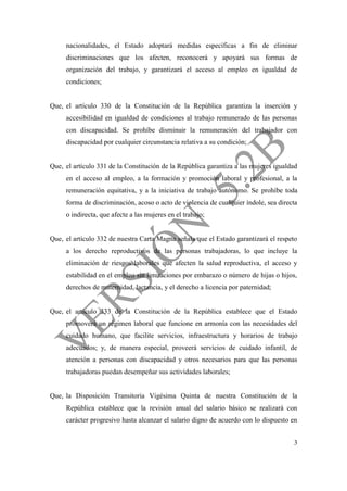 3
nacionalidades, el Estado adoptará medidas específicas a fin de eliminar
discriminaciones que los afecten, reconocerá y apoyará sus formas de
organización del trabajo, y garantizará el acceso al empleo en igualdad de
condiciones;
Que, el artículo 330 de la Constitución de la República garantiza la inserción y
accesibilidad en igualdad de condiciones al trabajo remunerado de las personas
con discapacidad. Se prohíbe disminuir la remuneración del trabajador con
discapacidad por cualquier circunstancia relativa a su condición;
Que, el artículo 331 de la Constitución de la República garantiza a las mujeres igualdad
en el acceso al empleo, a la formación y promoción laboral y profesional, a la
remuneración equitativa, y a la iniciativa de trabajo autónomo. Se prohíbe toda
forma de discriminación, acoso o acto de violencia de cualquier índole, sea directa
o indirecta, que afecte a las mujeres en el trabajo;
Que, el artículo 332 de nuestra Carta Magna señala que el Estado garantizará el respeto
a los derecho reproductivos de las personas trabajadoras, lo que incluye la
eliminación de riesgos laborales que afecten la salud reproductiva, el acceso y
estabilidad en el empleo sin limitaciones por embarazo o número de hijas o hijos,
derechos de maternidad, lactancia, y el derecho a licencia por paternidad;
Que, el artículo 333 de la Constitución de la República establece que el Estado
promoverá un régimen laboral que funcione en armonía con las necesidades del
cuidado humano, que facilite servicios, infraestructura y horarios de trabajo
adecuados; y, de manera especial, proveerá servicios de cuidado infantil, de
atención a personas con discapacidad y otros necesarios para que las personas
trabajadoras puedan desempeñar sus actividades laborales;
Que, la Disposición Transitoria Vigésima Quinta de nuestra Constitución de la
República establece que la revisión anual del salario básico se realizará con
carácter progresivo hasta alcanzar el salario digno de acuerdo con lo dispuesto en
 