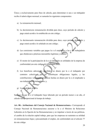39
Única y exclusivamente para fines de cálculo, para determinar si una o un trabajador
recibe el salario digno mensual, se sumarán los siguientes componentes:
a) La remuneración mensual;
b) La decimotercera remuneración dividida para doce, cuyo período de cálculo y
pago estará acorde a lo establecido en este código;
c) La decimocuarta remuneración dividida para doce, cuyo período de cálculo y
pago estará acorde a lo señalado en este código;
d) Las comisiones variables que pague la o el empleador a las y los trabajadores
que obedezcan a prácticas mercantiles legítimas y usuales;
e) El monto de la participación de la o el trabajador en utilidades de la empresa de
conformidad con este código, divididas para doce;
f) Los beneficios adicionales percibidos en dinero por la o el trabajador por
contratos colectivos, que no constituyan obligaciones legales, y las
contribuciones voluntarias periódicas hechas en dinero por la o el empleador a
sus trabajadores o trabajadoras; y,
g) Los fondos de reserva.
En caso de que la o el trabajador haya laborado por un período menor a un año, el
cálculo será proporcional al tiempo de trabajo.
Art. 80.- Atribuciones del Consejo Nacional de Remuneraciones.- Corresponde al
Consejo Nacional de Remuneraciones asesorar a la o el Ministro de Relaciones
Laborales en la fijación de las Remuneraciones y en impulsar a través de sus políticas,
el cambio de la relación capital trabajo, para que las empresas no sustenten su utilidad
en remuneraciones bajas y precautelando el empleo, de conformidad con el artículo 77
de este código.
 