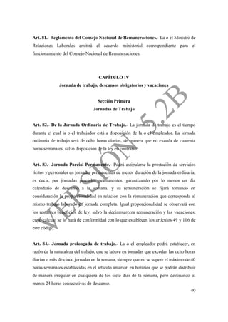 40
Art. 81.- Reglamento del Consejo Nacional de Remuneraciones.- La o el Ministro de
Relaciones Laborales emitirá el acuerdo ministerial correspondiente para el
funcionamiento del Consejo Nacional de Remuneraciones.
CAPÍTULO IV
Jornada de trabajo, descansos obligatorios y vacaciones
Sección Primera
Jornadas de Trabajo
Art. 82.- De la Jornada Ordinaria de Trabajo.- La jornada de trabajo es el tiempo
durante el cual la o el trabajador está a disposición de la o el empleador. La jornada
ordinaria de trabajo será de ocho horas diarias, de manera que no exceda de cuarenta
horas semanales, salvo disposición de la ley en contrario.
Art. 83.- Jornada Parcial Permanente.- Podrá estipularse la prestación de servicios
lícitos y personales en jornadas permanentes de menor duración de la jornada ordinaria,
es decir, por jornadas parciales permanentes, garantizando por lo menos un día
calendario de descanso a la semana, y su remuneración se fijará tomando en
consideración la proporcionalidad en relación con la remuneración que corresponda al
mismo trabajo laborado en jornada completa. Igual proporcionalidad se observará con
los restantes beneficios de ley, salvo la decimotercera remuneración y las vacaciones,
cuyo cálculo se lo hará de conformidad con lo que establecen los artículos 49 y 106 de
este código.
Art. 84.- Jornada prolongada de trabajo.- La o el empleador podrá establecer, en
razón de la naturaleza del trabajo, que se labore en jornadas que excedan las ocho horas
diarias o más de cinco jornadas en la semana, siempre que no se supere el máximo de 40
horas semanales establecidas en el artículo anterior, en horarios que se podrán distribuir
de manera irregular en cualquiera de los siete días de la semana, pero destinando al
menos 24 horas consecutivas de descanso.
 