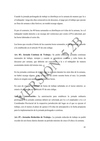 41
Cuando la jornada prolongada de trabajo se distribuya en la semana de manera que la o
el trabajador tenga dos días consecutivos de descanso, el pago por el trabajo que ejecute
en fines de semana o días festivos, no tendrá recargo alguno.
Si por el contrario, las 40 horas semanales se distribuyen en 6 días de la semana, la o el
trabajador tendrá derecho a un recargo del veinticinco por ciento (25%) adicional, por
las horas laboradas el sexto día.
Las horas que exceda el límite de las cuarenta horas semanales, se las pagará de acuerdo
a lo establecido en el artículo 93 de este código.
Art. 85.- Jornada Continua de Trabajo.- Se podrá establecer jornadas continuas
mensuales de trabajo, siempre y cuando se consideren cuarenta y ocho horas de
descanso por semana, que deberán ser concedidas a la o el trabajador de manera
acumuladas dentro del mismo mes.
En las jornadas continuas de trabajo que se ejecuten durante los siete días de la semana,
no habrá recargo alguno, si no se excede las ciento sesenta horas al mes. La jornada
diaria en ningún caso podrá superar las doce horas.
En caso de exceder el número de horas de trabajo señaladas en el inciso anterior, se
estará a lo dispuesto en el artículo 93 de este código.
Art. 86.- Autorización.- La autorización para establecer la jornada ordinaria
prolongada o la jornada continua deberá ser solicitada por la o el empleador a la o el
Coordinador Provincial de la respectiva jurisdicción del lugar en el que se ejecute el
trabajo, con al menos el plazo de quince (15) días de anticipación a la fecha propuesta
para la implementación de la jornada prolongada o continua.
Art. 87.- Jornadas Reducidas de Trabajo.- La jornada reducida de trabajo no podrá
exceder de seis horas diarias durante un período máximo de cinco (5) días a la semana.
 