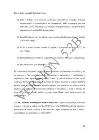 42
Las jornadas reducidas de trabajo serán:
a) Para el trabajo en el subsuelo, en la que solamente por concepto de horas
suplementarias, extraordinarias o de recuperación, podrá prolongarse por una
hora más, con la remuneración y recargos correspondientes, a excepción de lo
dispuesto en el artículo 214 de este código;
b) Para el trabajo de las y los adolescentes, considerando lo dispuesto en el artículo
230 de este código;
c) La de la madre lactante, cuando se cumpla el presupuesto del artículo 227 de
este código;
d) Para el trabajo de operadores u operadoras de centro de llamadas o call center; y,
e) Los demás casos que determine la ley.
El Ministerio de Relaciones Laborales, previa consulta a las comisiones sectoriales, y en
su ausencia, a las organizaciones de trabajadoras o trabajadores y empleadoras o
empleadores más representativas cuando existan; y, con el informe técnico de la
Autoridad de trabajo competente, determinará las demás industrias o sectores donde la
jornada deba ser reducida, para aquellos trabajos que requieran un esfuerzo físico
excesivo o se realicen en condiciones peligrosas o insalubres; y fijará el número de
horas de labor, no siendo posible en estos casos laborar horas suplementarias ni
extraordinarias.
Art. 88.- Jornada de trabajo en horario nocturno.- La jornada de trabajo en horario
nocturno es la que se realiza entre las 19H00 horas y las 06H00 horas del día siguiente,
podrá tener la misma duración y dará derecho a igual remuneración que la diurna,
aumentada en un veinticinco por ciento (25%).
 