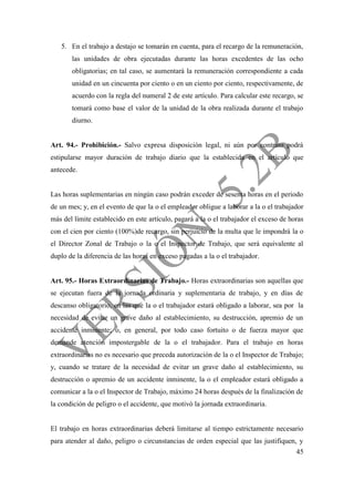 45
5. En el trabajo a destajo se tomarán en cuenta, para el recargo de la remuneración,
las unidades de obra ejecutadas durante las horas excedentes de las ocho
obligatorias; en tal caso, se aumentará la remuneración correspondiente a cada
unidad en un cincuenta por ciento o en un ciento por ciento, respectivamente, de
acuerdo con la regla del numeral 2 de este artículo. Para calcular este recargo, se
tomará como base el valor de la unidad de la obra realizada durante el trabajo
diurno.
Art. 94.- Prohibición.- Salvo expresa disposición legal, ni aún por contrato podrá
estipularse mayor duración de trabajo diario que la establecida en el artículo que
antecede.
Las horas suplementarias en ningún caso podrán exceder de sesenta horas en el periodo
de un mes; y, en el evento de que la o el empleador obligue a laborar a la o el trabajador
más del límite establecido en este artículo, pagará a la o el trabajador el exceso de horas
con el cien por ciento (100%)de recargo, sin perjuicio de la multa que le impondrá la o
el Director Zonal de Trabajo o la o el Inspector de Trabajo, que será equivalente al
duplo de la diferencia de las horas en exceso pagadas a la o el trabajador.
Art. 95.- Horas Extraordinarias de Trabajo.- Horas extraordinarias son aquellas que
se ejecutan fuera de la jornada ordinaria y suplementaria de trabajo, y en días de
descanso obligatorio, en las que la o el trabajador estará obligado a laborar, sea por la
necesidad de evitar un grave daño al establecimiento, su destrucción, apremio de un
accidente inminente; o, en general, por todo caso fortuito o de fuerza mayor que
demande atención impostergable de la o el trabajador. Para el trabajo en horas
extraordinarias no es necesario que preceda autorización de la o el Inspector de Trabajo;
y, cuando se tratare de la necesidad de evitar un grave daño al establecimiento, su
destrucción o apremio de un accidente inminente, la o el empleador estará obligado a
comunicar a la o el Inspector de Trabajo, máximo 24 horas después de la finalización de
la condición de peligro o el accidente, que motivó la jornada extraordinaria.
El trabajo en horas extraordinarias deberá limitarse al tiempo estrictamente necesario
para atender al daño, peligro o circunstancias de orden especial que las justifiquen, y
 