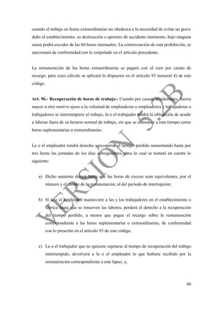 46
cuando el trabajo en horas extraordinarias no obedezca a la necesidad de evitar un grave
daño al establecimiento, su destrucción o apremio de accidente inminente, bajo ninguna
causa podrá exceder de las 60 horas mensuales. La contravención de esta prohibición, se
sancionará de conformidad con lo estipulado en el artículo precedente.
La remuneración de las horas extraordinarias se pagará con el cien por ciento de
recargo: para cuyo cálculo se aplicará lo dispuesto en el artículo 93 numeral 4) de este
código.
Art. 96.- Recuperación de horas de trabajo.- Cuando por causas accidentales, fuerza
mayor u otro motivo ajeno a la voluntad de empleadoras o empleadores y trabajadoras o
trabajadores se interrumpiere el trabajo, la o el trabajador tendrá la obligación de acudir
a laborar fuera de su horario normal de trabajo, sin que se considere a este tiempo como
horas suplementarias o extraordinarias.
La o el empleador tendrá derecho a recuperar el tiempo perdido aumentando hasta por
tres horas las jornadas de los días subsiguientes, para lo cual se tomará en cuenta lo
siguiente:
a) Dicho aumento durará hasta que las horas de exceso sean equivalentes, por el
número y el monto de la remuneración, al del período de interrupción;
b) Si la o el empleador mantuviere a las y los trabajadores en el establecimiento o
fábrica hasta que se renueven las labores, perderá el derecho a la recuperación
del tiempo perdido, a menos que pague el recargo sobre la remuneración
correspondiente a las horas suplementarias o extraordinarias, de conformidad
con lo prescrito en el artículo 93 de este código;
c) La o el trabajador que no quisiere sujetarse al tiempo de recuperación del trabajo
interrumpido, devolverá a la o el empleador lo que hubiere recibido por la
remuneración correspondiente a este lapso; y,
 
