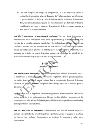 47
d) Una vez cumplido el tiempo de recuperación, la o el empleador tendrá la
obligación de comunicar a la o el Inspector de Trabajo mediante un informe en
el que se detallará la fecha y causa de la interrupción, el número de horas que
duró, las remuneraciones pagadas, las modificaciones que hubieren de hacerse
en el horario, así como el número y determinación de las personas a quienes se
deba aplicar el recargo de tiempo.
Art. 97.- Trabajadoras y trabajadores de confianza.- Para los efectos del pago de la
remuneración, no se considerará como horas suplementarias y extraordinarias las que
excedan de la jornada ordinaria, cuando las y los trabajadores ejecuten funciones de
confianza, siempre que su remuneración no sea inferior a seis (6) remuneraciones
básicas del trabajador en general. Sin embargo y por excepción previa inspección por la
autoridad de trabajo, se podrá determinar puestos de confianza en virtud de las
actividades que realicen y no por concepto de remuneración.
Sección Tercera
Descansos Obligatorios
Art. 98.- Descanso forzoso.- Los días sábados y domingos serán de descanso forzoso y,
si en razón de la naturaleza de los servicios que se prestan o bienes que se produzcan,
no pudiere interrumpirse el trabajo en tales días se considerarán dentro de la jornada
ordinaria de trabajo, debiendo designarse otro tiempo igual de la semana para el
descanso.
En estos casos la o el empleador tendrá la obligación de establecer turnos rotativos de
trabajo entre las y los trabajadores que laboren en días sábados y domingos, de tal
manera que todos las y los trabajadores gocen del descanso obligatorio en días sábado y
domingo al menos una vez al mes.
Art. 99.- Duración del descanso.- El descanso de que trata el artículo anterior lo
gozarán a la vez todos las y los trabajadores o por turnos, si así lo exigiere la índole de
las labores que realicen. Comprenderá un mínimo de cuarenta y ocho horas
consecutivas.
 