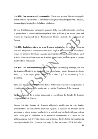 48
Art. 100.- Descanso semanal remunerado.- El descanso semanal forzoso será pagado
con la cantidad equivalente a la remuneración íntegra diaria correspondiente a dos días,
de acuerdo con la naturaleza de la labor o industria.
En caso de trabajadoras o trabajadores a destajo, dicho pago se hará tomando como base
el promedio de la remuneración devengada de lunes a viernes; y, en ningún caso, será
inferior al proporcional de la Remuneración Básica Unificada del Trabajador en
General.
Art. 101.- Trabajo en días y horas de descanso obligatorio.- En los días y horas de
descanso obligatorio la o el empleador no podrá exigir a la o el trabajador labor alguna,
ni aun por concepto de trabajo a destajo, exceptuándose los casos contemplados en el
artículo 95 de este código, o que sea de mutuo acuerdo entre las partes y con el recargo
establecido en este código.
Art. 102.- Días de descanso obligatorio.- Además de los sábados y domingos, son días
de descanso obligatorio los siguientes: 1 de enero, lunes y martes de carnaval, viernes
santo, 1 y 24 de mayo, 10 de agosto, 9 de octubre, 2 y 3 de noviembre y 25 de
diciembre.
Serán días de descanso obligatorio las fechas de recordación cívica de independencia o
creación para cada una de las provincias y la creación de cada uno de los cantones.
En las provincias de la región amazónica se considerará día feriado de descanso
obligatorio el 12 de febrero.
Cuando los días feriados de descanso obligatorio establecidos en este Código
correspondan a los días martes, miércoles o jueves, el descanso se trasladará al día
viernes de la misma semana. Igual criterio se aplicará para los días feriados de carácter
local, salvo que el Presidente de la República, directamente, o a través de los
gobernadores de cada provincia se disponga el traslado de otra forma. Se exceptúan de
esta disposición los días 1 de enero, 1 de mayo, 2 y 3 de noviembre y 25 de diciembre.
 