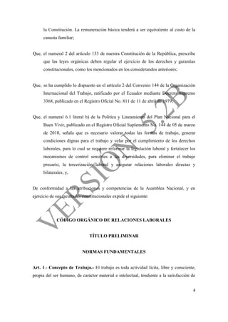 4
la Constitución. La remuneración básica tenderá a ser equivalente al costo de la
canasta familiar;
Que, el numeral 2 del artículo 133 de nuestra Constitución de la República, prescribe
que las leyes orgánicas deben regular el ejercicio de los derechos y garantías
constitucionales, como los mencionados en los considerandos anteriores;
Que, se ha cumplido lo dispuesto en el artículo 2 del Convenio 144 de la Organización
Internacional del Trabajo, ratificado por el Ecuador mediante Decreto Supremo
3368, publicado en el Registro Oficial No. 811 de 11 de abril de 1979;
Que, el numeral 6.1 literal b) de la Política y Lineamiento del Plan Nacional para el
Buen Vivir, publicado en el Registro Oficial Suplemento No. 144 de 05 de marzo
de 2010, señala que es necesario valorar todas las formas de trabajo, generar
condiciones dignas para el trabajo y velar por el cumplimiento de los derechos
laborales, para lo cual se requiere reformar la legislación laboral y fortalecer los
mecanismos de control sensibles a las diversidades, para eliminar el trabajo
precario, la tercerización laboral y asegurar relaciones laborales directas y
bilaterales; y,
De conformidad a las atribuciones y competencias de la Asamblea Nacional, y en
ejercicio de sus facultades constitucionales expide el siguiente:
CÓDIGO ORGÁNICO DE RELACIONES LABORALES
TÍTULO PRELIMINAR
NORMAS FUNDAMENTALES
Art. 1.- Concepto de Trabajo.- El trabajo es toda actividad lícita, libre y consciente,
propia del ser humano, de carácter material e intelectual, tendiente a la satisfacción de
 