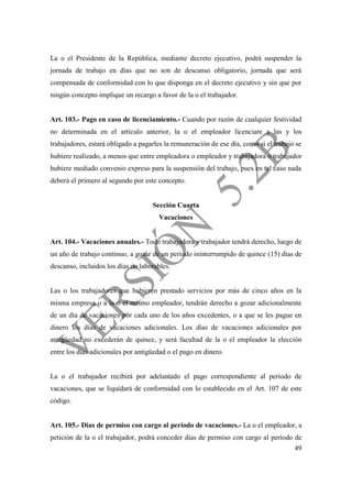 49
La o el Presidente de la República, mediante decreto ejecutivo, podrá suspender la
jornada de trabajo en días que no son de descanso obligatorio, jornada que será
compensada de conformidad con lo que disponga en el decreto ejecutivo y sin que por
ningún concepto implique un recargo a favor de la o el trabajador.
Art. 103.- Pago en caso de licenciamiento.- Cuando por razón de cualquier festividad
no determinada en el artículo anterior, la o el empleador licenciare a las y los
trabajadores, estará obligado a pagarles la remuneración de ese día, como si el trabajo se
hubiere realizado, a menos que entre empleadora o empleador y trabajadora o trabajador
hubiere mediado convenio expreso para la suspensión del trabajo, pues en tal caso nada
deberá el primero al segundo por este concepto.
Sección Cuarta
Vacaciones
Art. 104.- Vacaciones anuales.- Todo trabajadora y trabajador tendrá derecho, luego de
un año de trabajo continuo, a gozar de un período ininterrumpido de quince (15) días de
descanso, incluidos los días no laborables.
Las o los trabajadores que hubieren prestado servicios por más de cinco años en la
misma empresa o a la o el mismo empleador, tendrán derecho a gozar adicionalmente
de un día de vacaciones por cada uno de los años excedentes, o a que se les pague en
dinero los días de vacaciones adicionales. Los días de vacaciones adicionales por
antigüedad no excederán de quince, y será facultad de la o el empleador la elección
entre los días adicionales por antigüedad o el pago en dinero.
La o el trabajador recibirá por adelantado el pago correspondiente al período de
vacaciones, que se liquidará de conformidad con lo establecido en el Art. 107 de este
código.
Art. 105.- Días de permiso con cargo al período de vacaciones.- La o el empleador, a
petición de la o el trabajador, podrá conceder días de permiso con cargo al período de
 