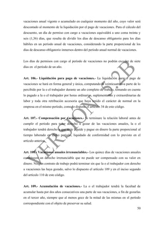 50
vacaciones anual vigente o acumulado en cualquier momento del año, cuyo valor será
descontado al momento de la liquidación por el pago de vacaciones. Para el cálculo del
descuento, un día de permiso con cargo a vacaciones equivaldrá a uno coma treinta y
seis (1,36) días, que resulta de dividir los días de descanso obligatorio para los días
hábiles en un período anual de vacaciones, considerando la parte proporcional de los
días de descanso obligatorio inmersos dentro del período anual normal de vacaciones.
Los días de permisos con cargo al período de vacaciones no podrán exceder de siete
días en el período de un año.
Art. 106.- Liquidación para pago de vacaciones.- La liquidación para el pago de
vacaciones se hará en forma general y única, computando la veinticuatroava parte de lo
percibido por la o el trabajador durante un año completo de trabajo, tomando en cuenta
lo pagado a la o el trabajador por horas ordinarias, suplementarias y extraordinarias de
labor y toda otra retribución accesoria que haya tenido el carácter de normal en la
empresa en el mismo período, como lo dispone el artículo 34 de este código.
Art. 107.- Compensación por vacaciones.- Si terminare la relación laboral antes de
cumplir el período para tener derecho a gozar de las vacaciones anuales, la o el
trabajador tendrá derecho a que se le liquide y pague en dinero la parte proporcional al
tiempo laborado en dicho período, liquidado de conformidad con lo previsto en el
artículo anterior.
Art. 108.- Vacaciones anuales irrenunciables.- Los quince días de vacaciones anuales
constituyen un derecho irrenunciable que no puede ser compensado con su valor en
dinero. Ningún contrato de trabajo podrá terminar sin que la o el trabajador con derecho
a vacaciones las haya gozado, salvo lo dispuesto el artículo 109 y en el inciso segundo
del artículo 110 de este código.
Art. 109.- Acumulación de vacaciones.- La o el trabajador tendrá la facultad de
acumular hasta por dos años consecutivos una parte de sus vacaciones, a fin de gozarlas
en el tercer año, siempre que al menos goce de la mitad de las mismas en el período
correspondiente con el objeto de preservar su salud.
 