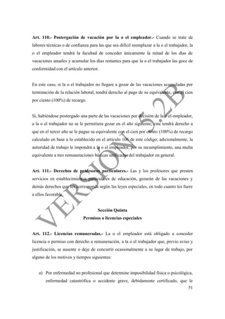 51
Art. 110.- Postergación de vacación por la o el empleador.- Cuando se trate de
labores técnicas o de confianza para las que sea difícil reemplazar a la o el trabajador, la
o el empleador tendrá la facultad de conceder únicamente la mitad de los días de
vacaciones anuales y acumular los días restantes para que la o el trabajador las goce de
conformidad con el artículo anterior.
En este caso, si la o el trabajador no llegare a gozar de las vacaciones acumuladas por
terminación de la relación laboral, tendrá derecho al pago de su equivalente, con el cien
por ciento (100%) de recargo.
Si, habiéndose postergado una parte de las vacaciones por decisión de la o el empleador,
a la o el trabajador no se le permitiera gozar en el año siguiente, este tendrá derecho a
que en el tercer año se le pague su equivalente con el cien por ciento (100%) de recargo
calculado en base a lo establecido en el artículo 106 de este código; adicionalmente, la
autoridad de trabajo le impondrá a la o el empleador, por su incumplimiento, una multa
equivalente a tres remuneraciones básicas unificadas del trabajador en general.
Art. 111.- Derechos de profesores particulares.- Las y los profesores que presten
servicios en establecimientos particulares de educación, gozarán de las vacaciones y
demás derechos que les corresponda según las leyes especiales, en todo cuanto les fuere
a ellos favorable.
Sección Quinta
Permisos o licencias especiales
Art. 112.- Licencias remuneradas.- La o el empleador está obligado a conceder
licencia o permiso con derecho a remuneración, a la o el trabajador que, previo aviso y
justificación, se ausente o deje de concurrir ocasionalmente a su lugar de trabajo, por
alguno de los motivos y tiempos siguientes:
a) Por enfermedad no profesional que determine imposibilidad física o psicológica,
enfermedad catastrófica o accidente grave, debidamente certificado, que le
 