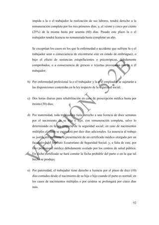 52
impida a la o el trabajador la realización de sus labores, tendrá derecho a la
remuneración completa por los tres primeros días; y, al veinte y cinco por ciento
(25%) de la misma hasta por sesenta (60) días. Pasado este plazo la o el
trabajador tendrá licencia no remunerada hasta completar un año.
Se exceptúan los casos en los que la enfermedad o accidente que sufriere la o el
trabajador sean a consecuencia de encontrarse este en estado de embriaguez, o
bajo el efecto de sustancias estupefacientes o psicotrópicas, debidamente
comprobados, o a consecuencia de grescas o reyertas provocadas por la o él
trabajador;
b) Por enfermedad profesional la o el trabajador y la o el empleador se sujetarán a
las disposiciones contenidas en la ley respecto de la seguridad social;
c) Dos horas diarias para rehabilitación en caso de prescripción médica hasta por
treinta (30) días;
d) Por maternidad, toda trabajadora tiene derecho a una licencia de doce semanas
por el nacimiento de su hija o hijo, con remuneración completa, salvo lo
determinado en la ley respecto de la seguridad social; en caso de nacimientos
múltiples el plazo se extenderá por diez días adicionales. La ausencia al trabajo
se justificará mediante la presentación de un certificado médico otorgado por un
facultativo del Instituto Ecuatoriano de Seguridad Social; y, a falta de este, por
otro profesional médico debidamente avalado por los centros de salud pública.
En dicho certificado se hará constar la fecha probable del parto o en la que tal
hecho se produjo;
e) Por paternidad, el trabajador tiene derecho a licencia por el plazo de diez (10)
días contados desde el nacimiento de su hija o hijo cuando el parto es normal; en
los casos de nacimientos múltiples o por cesárea se prolongará por cinco días
más.
 