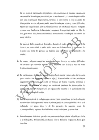 53
En los casos de nacimientos prematuros o en condiciones de cuidado especial, se
extenderá la licencia por paternidad por ocho días más; y, cuando hayan nacido
con una enfermedad degenerativa, terminal o irreversible o con un grado de
discapacidad severa, el padre podrá tener licencia por veinte y cinco (25) días,
hecho que se justificará con la presentación de un certificado médico, otorgado
por una o un facultativo de la entidad en materia de seguridad social y a falta de
este, por otra u otro profesional médico debidamente avalado por los centros de
salud pública.
En caso de fallecimiento de la madre, durante el parto o mientras goza de la
licencia por maternidad, el padre podrá hacer uso de la totalidad, o en su caso, de
la parte que reste del período de licencia que le hubiere correspondido a la
madre;
f) La madre y el padre adoptivos tendrán derecho a licencia por quince (15) días,
los mismos que correrán a partir de la fecha en que la hija o hijo le fuere
legalmente entregado;
g) La trabajadora o trabajador tendrá derecho hasta veinte y cinco días de licencia
para atender los casos de hija(s) o hijo(s) hospitalizados o con patologías
degenerativas, licencia que podrá ser tomada en forma conjunta, continua o
alternada. La ausencia al trabajo se justificará mediante la presentación de
certificado médico otorgado por el especialista tratante y el correspondiente
certificado de hospitalización;
h) Por fallecimiento de la o el cónyuge o conviviente en unión de hecho legalmente
reconocida o de los parientes hasta el primer grado de consanguinidad de la o el
trabajador por cinco días; y, de los parientes de segundo grado de
consanguinidad o segundo de afinidad de la o el trabajador, por tres días;
i) Para el caso de siniestros que afecten gravemente la propiedad o los bienes de la
o el trabajador, debidamente justificado con la denuncia respectiva, hasta por
tres días;
 