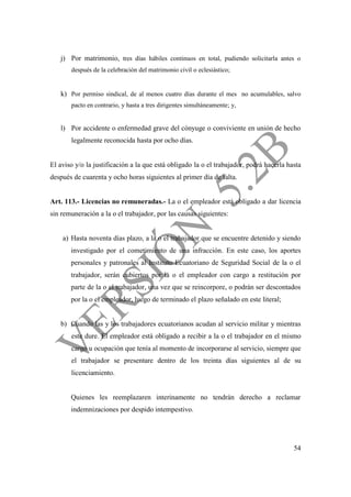 54
j) Por matrimonio, tres días hábiles continuos en total, pudiendo solicitarla antes o
después de la celebración del matrimonio civil o eclesiástico;
k) Por permiso sindical, de al menos cuatro días durante el mes no acumulables, salvo
pacto en contrario, y hasta a tres dirigentes simultáneamente; y,
l) Por accidente o enfermedad grave del cónyuge o conviviente en unión de hecho
legalmente reconocida hasta por ocho días.
El aviso y/o la justificación a la que está obligado la o el trabajador, podrá hacerla hasta
después de cuarenta y ocho horas siguientes al primer día de falta.
Art. 113.- Licencias no remuneradas.- La o el empleador está obligado a dar licencia
sin remuneración a la o el trabajador, por las causas siguientes:
a) Hasta noventa días plazo, a la o el trabajador que se encuentre detenido y siendo
investigado por el cometimiento de una infracción. En este caso, los aportes
personales y patronales al Instituto Ecuatoriano de Seguridad Social de la o el
trabajador, serán cubiertos por la o el empleador con cargo a restitución por
parte de la o el trabajador, una vez que se reincorpore, o podrán ser descontados
por la o el empleador, luego de terminado el plazo señalado en este literal;
b) Cuando las y los trabajadores ecuatorianos acudan al servicio militar y mientras
este dure. El empleador está obligado a recibir a la o el trabajador en el mismo
cargo u ocupación que tenía al momento de incorporarse al servicio, siempre que
el trabajador se presentare dentro de los treinta días siguientes al de su
licenciamiento.
Quienes les reemplazaren interinamente no tendrán derecho a reclamar
indemnizaciones por despido intempestivo.
 