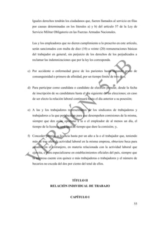 55
Iguales derechos tendrán los ciudadanos que, fueren llamados al servicio en filas
por causas determinadas en los literales a) y b) del artículo 57 de la Ley de
Servicio Militar Obligatorio en las Fuerzas Armadas Nacionales.
Las y los empleadores que no dieren cumplimiento a lo prescrito en este artículo,
serán sancionados con multa de diez (10) a veinte (20) remuneraciones básicas
del trabajador en general, sin perjuicio de los derechos de los perjudicados a
reclamar las indemnizaciones que por la ley les corresponda.
c) Por accidente o enfermedad grave de los parientes hasta segundo grado de
consanguinidad o primero de afinidad, por un tiempo límite de tres días;
d) Para participar como candidata o candidato de elección popular, desde la fecha
de inscripción de su candidatura hasta el día siguiente de las elecciones; en caso
de ser electo la relación laboral continuará hasta el día anterior a su posesión;
e) A las y los trabajadores representantes de los sindicatos de trabajadoras y
trabajadores a la que pertenezcan para que desempeñen comisiones de la misma,
siempre que den aviso oportuno a la o el empleador de al menos un día, el
tiempo de la licencia será igual al tiempo que dure la comisión; y,
f) Conceder permiso o licencia hasta por un año a la o el trabajador que, teniendo
más de tres años de actividad laboral en la misma empresa, obtuviere beca para
estudios en el extranjero, en materia relacionada con la actividad laboral que
ejercita, o para especializarse en establecimientos oficiales del país, siempre que
la empresa cuente con quince o más trabajadoras o trabajadores y el número de
becarios no exceda del dos por ciento del total de ellos.
TÍTULO II
RELACIÓN INDIVIDUAL DE TRABAJO
CAPÍTULO I
 