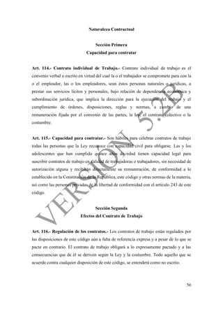 56
Naturaleza Contractual
Sección Primera
Capacidad para contratar
Art. 114.- Contrato individual de Trabajo.- Contrato individual de trabajo es el
convenio verbal o escrito en virtud del cual la o el trabajador se compromete para con la
o el empleador, las o los empleadores, sean éstos personas naturales o jurídicas, a
prestar sus servicios lícitos y personales, bajo relación de dependencia económica y
subordinación jurídica, que implica la dirección para la ejecución del trabajo y el
cumplimiento de órdenes, disposiciones, reglas y normas, a cambio de una
remuneración fijada por el convenio de las partes, la ley, el contrato colectivo o la
costumbre.
Art. 115.- Capacidad para contratar.- Son hábiles para celebrar contratos de trabajo
todas las personas que la Ley reconoce con capacidad civil para obligarse. Las y los
adolescentes que han cumplido quince años de edad tienen capacidad legal para
suscribir contratos de trabajo en calidad de trabajadoras o trabajadores, sin necesidad de
autorización alguna y recibirán directamente su remuneración, de conformidad a lo
establecido en la Constitución de la República, este código y otras normas de la materia,
así como las personas privadas de la libertad de conformidad con el artículo 243 de este
código.
Sección Segunda
Efectos del Contrato de Trabajo
Art. 116.- Regulación de los contratos.- Los contratos de trabajo están regulados por
las disposiciones de este código aún a falta de referencia expresa y a pesar de lo que se
pacte en contrario. El contrato de trabajo obligará a lo expresamente pactado y a las
consecuencias que de él se deriven según la Ley y la costumbre. Todo aquello que se
acuerde contra cualquier disposición de este código, se entenderá como no escrito.
 