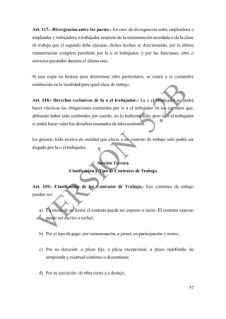 57
Art. 117.- Divergencias entre las partes.- En caso de divergencias entre empleadora o
empleador y trabajadora o trabajador respecto de la remuneración acordada o de la clase
de trabajo que el segundo debe ejecutar, dichos hechos se determinarán, por la última
remuneración completa percibida por la o el trabajador, y por las funciones, obra o
servicios prestados durante el último mes.
Si esta regla no bastare para determinar tales particulares, se estará a la costumbre
establecida en la localidad para igual clase de trabajo.
Art. 118.- Derechos exclusivos de la o el trabajador.- La o el empleador no podrá
hacer efectivas las obligaciones contraídas por la o el trabajador en los contratos que,
debiendo haber sido celebrados por escrito, no lo hubieren sido; pero la o el trabajador
sí podrá hacer valer los derechos emanados de tales contratos.
En general, todo motivo de nulidad que afecte a un contrato de trabajo sólo podrá ser
alegado por la o el trabajador.
Sección Tercera
Clasificación y Tipo de Contratos de Trabajo
Art. 119.- Clasificación de los Contratos de Trabajo.- Los contratos de trabajo
pueden ser:
a) En razón de su forma el contrato puede ser expreso o tácito. El contrato expreso
puede ser escrito o verbal;
b) Por el tipo de pago: por remuneración, a jornal, en participación y mixto;
c) Por su duración: a plazo fijo, a plazo excepcional, a plazo indefinido, de
temporada y eventual continuo o discontinuo;
d) Por su ejecución: de obra cierta y a destajo;
 