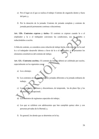 58
e) Por el lugar en el que se realiza el trabajo: Contrato de enganche dentro y fuera
del país; y,
f) Por la duración de la jornada: Contrato de jornada completa y contrato de
jornada parcial permanente continua o discontinua.
Art. 120.- Contratos expreso y tácito.- El contrato es expreso cuando la o el
empleador y la o el trabajador convienen las condiciones, sea de palabra o
reduciéndolas a escrito.
A falta de contrato, se considera como relación de trabajo tácita, toda relación en la cual
la o el trabajador desarrolle labores a favor de la o el empleador, y se presenten los
elementos constitutivos del contrato de trabajo.
Art. 121.- Contratos escritos.- El contrato de trabajo deberá ser celebrado por escrito,
especialmente en los siguientes casos:
a) Los a destajo;
b) Los contratos en los que se estipule jornadas diferentes a la jornada ordinaria de
trabajo;
c) Los eventuales continuos y discontinuos, de temporada, los de plazo fijo y los
de plazo fijo excepcional;
d) Los contratos de regímenes especiales de trabajo;
e) Los que se celebren con adolescentes que han cumplido quince años y con
personas privadas de la libertad; y,
f) En general, los demás que se determine en la ley.
 