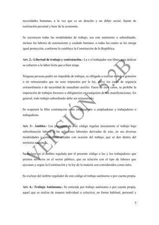 5
necesidades humanas, a la vez que es un derecho y un deber social, fuente de
realización personal y base de la economía.
Se reconocen todas las modalidades de trabajo, sea este autónomo o subordinado,
incluso las labores de autosustento y cuidado humano, a todas las cuales se les otorga
igual protección, conforme lo establece la Constitución de la República.
Art. 2.- Libertad de trabajo y contratación.- La o el trabajador son libres para dedicar
su esfuerzo a la labor lícita que a bien tenga.
Ninguna persona podrá ser impedida de trabajar, ni obligada a realizar trabajos gratuitos
o no remunerados que no sean impuestos por la ley, salvo los casos de urgencia
extraordinaria o de necesidad de inmediato auxilio. Fuera de esos casos, se prohíbe la
imposición de trabajos forzosos u obligatorios en cualquiera de sus manifestaciones. En
general, todo trabajo subordinado debe ser remunerado.
Se respetará la libre contratación entre empleadores o empleadoras y trabajadores o
trabajadoras.
Art. 3.- Ámbito.- Los preceptos de este código regulan únicamente el trabajo bajo
subordinación laboral y las relaciones laborales derivadas de este, en sus diversas
modalidades y condiciones creadas con ocasión del trabajo, que se den dentro del
territorio nacional.
Se incluye en el ámbito regulado por el presente código a las y los trabajadores que
presten servicios en el sector público, que en relación con el tipo de labores que
ejecutan y según la Constitución y la ley de la materia son considerados como tales.
Se excluye del ámbito regulador de este código al trabajo autónomo o por cuenta propia.
Art. 4.- Trabajo Autónomo.- Se entiende por trabajo autónomo o por cuenta propia,
aquel que se realiza de manera individual o colectiva; en forma habitual, personal y
 