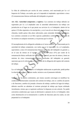 59
La falta de celebración por escrito de estos contratos, será sancionada por la o el
Inspector de Trabajo, con multa, que se le impondrá al empleador, equivalente a cinco
(5) remuneraciones básicas unificadas del trabajador en general.
Art. 122.- Autoridad competente y registro.- Los contratos de trabajo deberán ser
registrados por la o el empleador ante la autoridad administrativa de trabajo con
jurisdicción en el lugar en el que preste sus servicios la o el trabajador, dentro de los
quince (15) días siguientes a la suscripción; y, en el caso de ser observada alguna de sus
cláusulas, tendrá quince días plazo adicionales, para enmendar dichas observaciones.
Los contratos constarán en un libro especial, pudiéndose conferir copia certificada de
los mismos en cualquier momento y a la persona que lo solicite.
El incumplimiento de la obligación señalada en el inciso anterior, será sancionado por la
autoridad de trabajo competente, con multa que se le impondrá a la o el empleador,
equivalente a cinco (5) remuneraciones básicas unificadas del trabajador en general; y,
en el caso de retraso en el registro, con multa del cinco (5%) por ciento de la
remuneración básica unificada del trabajador en general, por mes de retraso y hasta un
máximo de cinco remuneraciones básicas unificadas del trabajador en general;
sanciones que no le relevan a la o el empleador de la obligación del registro del contrato
de trabajo.
La o el trabajador en general y la o el trabajador adolescente en particular, podrá probar
la relación laboral por cualquier medio, inclusive con el juramento deferido.
Siempre que las partes contratantes, por mutuo acuerdo convengan en modificar las
condiciones contractuales esenciales del contrato de trabajo, esto es: cambios de puesto
o de funciones, cambios de jornada u horarios de trabajo, cambios de lugar de trabajo,
deberán suscribir un adendum al contrato principal de trabajo que hayan celebrado
inicialmente, mismo que se registrará conforme lo dispuesto en este artículo. No podrá
convenirse condiciones que vayan en detrimento o perjuicio de la o el trabajador, tales
como disminución en la remuneración o cambio de funciones para las cuales, no esté
preparado la o el trabajador.
 