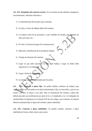 60
Art. 123.- Requisitos del contrato escrito.- En el contrato escrito deberán consignarse,
necesariamente, cláusulas referentes a:
1) La identificación de las partes que contratan;
2) La clase o clases de trabajo objeto del contrato;
3) La manera como ha de ejecutarse: si por unidades de tiempo, por unidades de
obra, por tarea, etc.;
4) El valor y la forma de pago de la remuneración;
5) Duración y distribución de la jornada de trabajo;
6) Tiempo de duración del contrato;
7) Lugar en que debe ejecutarse la obra o el trabajo o lugar en donde debe
reportarse la o el trabajador;
8) Lugar y fecha de celebración; y,
9) Los demás acuerdos convenidos por las partes.
Art. 124.- Contrato a plazo fijo.- Se podrá celebrar contratos de trabajo cuya
vigencia podrá ser convenida en un plazo determinado o fijo, no renovable, y que no sea
menor a un año, ni mayor a dos años. Para la terminación del contrato a plazo fijo
deberá preceder una notificación por parte de la o el empleador a la o el trabajador de
conformidad a lo dispuesto en el artículo 259 de este código, caso contrario, la relación
laboral continuará bajo la figura del contrato a plazo indefinido.
Art. 125.- Contrato a plazo indefinido.- Se podrán celebrar contratos a plazo
indefinido de forma verbal, tácita o por escrito.
 