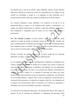 61
Se entenderá que se trata de un contrato a plazo indefinido, además, cuando, debiendo
haber sido celebrado un contrato por escrito, de conformidad con este código, se haya
omitido esa formalidad, o cuando la o el empleador no haya notificado con la
terminación del contrato a plazo fijo conforme lo dispuesto en el artículo anterior.
Los contratos celebrados a plazo indefinido o los contratos en los que no se ha
determinado plazo o vigencia, se los entenderá como estables o permanentes, y en
ningún caso podrán transformarse en contratos a plazo fijo, debiendo considerarse a
tales trabajadoras o trabajadores para los efectos de este código como estables o
permanentes.
Art. 126.- Período a prueba.- En todo contrato a plazo fijo o indefinido, podrá
señalarse un tiempo de prueba, de duración máxima de noventa días. Vencido este
plazo, automáticamente se entenderá que continúa en vigencia por el tiempo que faltare
para completar el plazo convenido. Tal período de prueba no podrá señalarse sino una
sola vez entre las mismas partes y deberá siempre constar por escrito.
Durante el período de prueba, cualquiera de las partes podrá dar por terminado
libremente el contrato, sin derecho a reclamo por indemnización.
La o el empleador no podrá mantener simultáneamente trabajadoras o trabajadores con
contrato supeditados a período de prueba por un número que exceda al quince por
ciento del total de sus trabajadoras o trabajadores. Sin embargo, las o los empleadores
que inicien sus operaciones en el país, o los existentes que amplíen o diversifiquen su
industria, actividad o negocio, no se sujetarán al porcentaje del quince por ciento
durante los seis meses posteriores al inicio de operaciones, ampliación o diversificación
de la actividad, industria o negocio. Para el caso de ampliación o diversificación, la
exoneración del porcentaje no se aplicará con respecto a todas las y los trabajadores de
la empresa sino exclusivamente sobre el incremento en el número de trabajadoras o
trabajadores de las nuevas actividades comerciales o industriales.
La violación de esta disposición dará lugar a las sanciones previstas en este código, sin
perjuicio de que el excedente de trabajadoras o trabajadores del porcentaje arriba
 