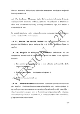 62
indicado, pasen a ser trabajadoras o trabajadores permanentes, en orden de antigüedad
en el ingreso a labores.
Art. 127.- Condiciones del contrato tácito.- En los contratos individuales de trabajo
que se consideren tácitamente celebrados, se tendrán por condiciones las determinadas
en las leyes, los contratos colectivos y los usos y costumbres del lugar, de la industria o
trabajo de que se trate.
En general, se aplicarán a estos contratos las mismas normas que rigen a los contratos
escritos y producirán los mismos efectos.
Art. 128.- Sujeción a los contratos colectivos.- De existir contratos colectivos, los
contratos individuales no podrán realizarse sino en la forma y condiciones fijadas en
aquellos.
Art. 129.- Excepción de notificación de terminación contractual.- No será
indispensable notificar con la terminación de la relación laboral en los siguientes
contratos:
a) Los contratos por obra cierta, que no sean habituales en la actividad de la
empresa o empleador;
b) Los contratos a destajo, eventuales y de temporada; y,
c) Los demás que determine la ley.
Art. 130.- Contratos eventuales.- Son contratos eventuales aquellos que se realizan
para satisfacer exigencias circunstanciales del empleador, tales como reemplazo de
personal que se encuentra ausente por vacaciones, licencia, enfermedad, maternidad y
situaciones similares; en cuyo caso, en el contrato deberá puntualizarse las exigencias
circunstanciales que motivan la contratación, el nombre o nombres de los reemplazados
y el plazo de duración del mismo.
 