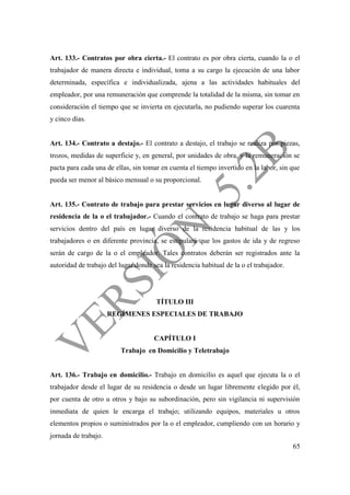 65
Art. 133.- Contratos por obra cierta.- El contrato es por obra cierta, cuando la o el
trabajador de manera directa e individual, toma a su cargo la ejecución de una labor
determinada, específica e individualizada, ajena a las actividades habituales del
empleador, por una remuneración que comprende la totalidad de la misma, sin tomar en
consideración el tiempo que se invierta en ejecutarla, no pudiendo superar los cuarenta
y cinco días.
Art. 134.- Contrato a destajo.- El contrato a destajo, el trabajo se realiza por piezas,
trozos, medidas de superficie y, en general, por unidades de obra, y la remuneración se
pacta para cada una de ellas, sin tomar en cuenta el tiempo invertido en la labor, sin que
pueda ser menor al básico mensual o su proporcional.
Art. 135.- Contrato de trabajo para prestar servicios en lugar diverso al lugar de
residencia de la o el trabajador.- Cuando el contrato de trabajo se haga para prestar
servicios dentro del país en lugar diverso de la residencia habitual de las y los
trabajadores o en diferente provincia, se estipulará que los gastos de ida y de regreso
serán de cargo de la o el empleador. Tales contratos deberán ser registrados ante la
autoridad de trabajo del lugar donde sea la residencia habitual de la o el trabajador.
TÍTULO III
REGÍMENES ESPECIALES DE TRABAJO
CAPÍTULO I
Trabajo en Domicilio y Teletrabajo
Art. 136.- Trabajo en domicilio.- Trabajo en domicilio es aquel que ejecuta la o el
trabajador desde el lugar de su residencia o desde un lugar libremente elegido por él,
por cuenta de otro u otros y bajo su subordinación, pero sin vigilancia ni supervisión
inmediata de quien le encarga el trabajo; utilizando equipos, materiales u otros
elementos propios o suministrados por la o el empleador, cumpliendo con un horario y
jornada de trabajo.
 