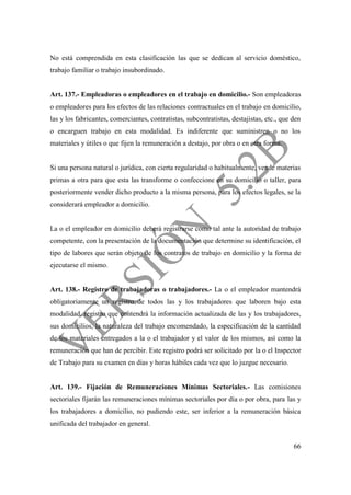 66
No está comprendida en esta clasificación las que se dedican al servicio doméstico,
trabajo familiar o trabajo insubordinado.
Art. 137.- Empleadoras o empleadores en el trabajo en domicilio.- Son empleadoras
o empleadores para los efectos de las relaciones contractuales en el trabajo en domicilio,
las y los fabricantes, comerciantes, contratistas, subcontratistas, destajistas, etc., que den
o encarguen trabajo en esta modalidad. Es indiferente que suministren o no los
materiales y útiles o que fijen la remuneración a destajo, por obra o en otra forma.
Si una persona natural o jurídica, con cierta regularidad o habitualmente, vende materias
primas a otra para que esta las transforme o confeccione en su domicilio o taller, para
posteriormente vender dicho producto a la misma persona, para los efectos legales, se la
considerará empleador a domicilio.
La o el empleador en domicilio deberá registrarse como tal ante la autoridad de trabajo
competente, con la presentación de la documentación que determine su identificación, el
tipo de labores que serán objeto de los contratos de trabajo en domicilio y la forma de
ejecutarse el mismo.
Art. 138.- Registro de trabajadoras o trabajadores.- La o el empleador mantendrá
obligatoriamente un registro de todos las y los trabajadores que laboren bajo esta
modalidad, registro que contendrá la información actualizada de las y los trabajadores,
sus domicilios, la naturaleza del trabajo encomendado, la especificación de la cantidad
de los materiales entregados a la o el trabajador y el valor de los mismos, así como la
remuneración que han de percibir. Este registro podrá ser solicitado por la o el Inspector
de Trabajo para su examen en días y horas hábiles cada vez que lo juzgue necesario.
Art. 139.- Fijación de Remuneraciones Mínimas Sectoriales.- Las comisiones
sectoriales fijarán las remuneraciones mínimas sectoriales por día o por obra, para las y
los trabajadores a domicilio, no pudiendo este, ser inferior a la remuneración básica
unificada del trabajador en general.
 
