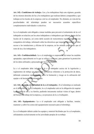 68
Art. 142.- Condiciones de trabajo.- Las y los trabajadores bajo este régimen, gozarán
de los mismos derechos de las y los trabajadores que realizan labores comparables y que
trabajan en los locales de la empresa o de la o el empleador. No obstante, en vista de las
peculiaridades del teletrabajo pueden ser necesarios acuerdos específicos
complementarios individuales o colectivos.
La o el empleador está obligado a tomar medidas para prevenir el aislamiento de la o el
trabajador en relación con las otras trabajadoras o trabajadores que laboran dentro de los
locales de la empresa, así como darle ocasión de reencontrarse regularmente con sus
compañeros de trabajo, informarle sobre las directrices que imparta, y permitirle el libre
acceso a las instalaciones y oficinas de la empresa, en las mismas condiciones que el
resto de las y los trabajadores.
Art. 143.- Confidencialidad.- La o el empleador es responsable de tomar las medidas
apropiadas, especialmente en lo que se refiere a software, para garantizar la protección
de los datos utilizados y procesados por la o el trabajador.
La o el empleador debe informar a la o el trabajador acerca de la legislación y
reglamentos de trabajo que contengan normativas referentes a la protección de datos,
debiendo comunicar especialmente sobre la limitación y riesgo en la utilización del
equipo o de herramientas informáticas.
Art. 144.- Respeto a la intimidad de la o el trabajador.- Si el teletrabajo es realizado
en el domicilio de la o el trabajador, la o el empleador está en la obligación de respetar
la intimidad de este y su familia, pudiendo únicamente realizar visitas al lugar, dentro
del horario de trabajo de la empresa, y en presencia de la o el trabajador.
Art. 145.- Equipamiento.- La o el empleador está obligado a facilitar, instalar,
mantener y cubrir los costos del equipamiento necesario para el teletrabajo.
La o el trabajador deberá cuidar los equipos y material facilitados por la o el empleador,
utilizándolos exclusivamente en las actividades propias de su trabajo.
 