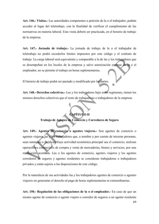 69
Art. 146.- Visitas.- Las autoridades competentes a petición de la o el trabajador, podrán
acceder al lugar del teletrabajo, con la finalidad de verificar el cumplimiento de las
normativas en materia laboral. Esta visita deberá ser practicada, en el horario de trabajo
de la empresa.
Art. 147.- Jornada de trabajo.- La jornada de trabajo de la o el trabajador de
teletrabajo no podrá excederlos límites impuestos por este código y el contrato de
trabajo. La carga laboral será equivalente y comparable a la de las y los trabajadores que
se desempeñan en los locales de la empresa y salvo autorización expresa de la o el
empleador, no se permite el trabajo en horas suplementarias.
El horario de trabajo podrá ser pactado y modificado por las partes.
Art. 148.- Derechos colectivos.- Las y los trabajadores bajo estos regímenes, tienen los
mismos derechos colectivos que el resto de trabajadoras o trabajadores de la empresa.
CAPÍTULO II
Trabajo de Agentes de Comercio y Corredores de Seguro
Art. 149.- Agentes de comercio o agentes viajeros.- Son agentes de comercio o
agentes viajeros las y los trabajadores que, a nombre y por cuenta de terceras personas,
sean naturales o jurídicas, cuya actividad económica principal sea el comercio, realizan
operaciones comerciales de compra y venta de mercaderías, bienes y servicios, por una
retribución acordada. Las o los agentes de comercio, agentes viajeros y los agentes
corredores de seguros y agentes residentes se consideran trabajadoras o trabajadores
privados y están sujetos a las disposiciones de este código.
Por la naturaleza de sus actividades las y los trabajadores agentes de comercio o agentes
viajeros no generarán el derecho al pago de horas suplementarias ni extraordinarias.
Art. 150.- Regulación de las obligaciones de la o el empleador.- En caso de que un
mismo agente de comercio o agente viajero o corredor de seguros o un agente residente
 