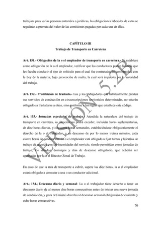 70
trabajare para varias personas naturales o jurídicas, las obligaciones laborales de estas se
regularán a prorrata del valor de las comisiones pagadas por cada una de ellas.
CAPÍTULO III
Trabajo de Transporte en Carretera
Art. 151.- Obligación de la o el empleador de transporte en carretera.- Se establece
como obligación de la o el empleador, verificar que los conductores porten licencia que
les faculte conducir el tipo de vehículo para el cual fue contratado, de conformidad con
la Ley de la materia, bajo prevención de multa, la cual será impuesta por la autoridad
del trabajo.
Art. 152.- Prohibición de traslado.- Las y los trabajadores que habitualmente presten
sus servicios de conducción en circunscripciones territoriales determinadas, no estarán
obligados a trasladarse a otras, sino conforme a las reglas que establece este código.
Art. 153.- Jornadas especiales de trabajo.- Atendida la naturaleza del trabajo de
transporte en carretera, su duración no podrá exceder, incluidas horas suplementarias,
de diez horas diarias, y cincuenta horas semanales, estableciéndose obligatoriamente el
derecho de la o el trabajador, a un descanso de por lo menos treinta minutos, cada
cuatro horas de conducción. La o el empleador está obligado a fijar turnos y horarios de
trabajo de acuerdo con las necesidades del servicio, siendo permitidas como jornadas de
trabajo, los sábados, domingos y días de descanso obligatorio, que deberán ser
aprobadas por la o el Director Zonal de Trabajo.
En caso de que la ruta de transporte a cubrir, supere las diez horas, la o el empleador
estará obligado a contratar a una o un conductor adicional.
Art.- 154.- Descanso diario y semanal: La o el trabajador tiene derecho a tener un
descanso diario de al menos diez horas consecutivas antes de iniciar una nueva jornada
de conducción, y goza del mismo derecho al descanso semanal obligatorio de cuarenta y
ocho horas consecutivas.
 