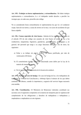 71
Art. 155.- Trabajos en horas suplementarias y extraordinarias.- De haber trabajos
suplementarios o extraordinarios, la o el trabajador tendrá derecho a percibir los
recargos que, en cada caso, prescribe este código.
No se considerarán horas extraordinarias ni suplementarias las que la o el conductor
ocupe, fuera de sus turnos, a causa de errores en la ruta, o en casos de accidentes de que
fuera culpable.
Art. 156.- Causas especiales de visto bueno.- Además de las causas puntualizadas en
el artículo 252 de este código son causales de visto bueno en contra de las y los
conductores, maquinistas, fogoneros, guardavías, guardabarreras, guardagujas y, en
general, del personal que tenga a su cargo funciones análogas a las de éstos, las
siguientes:
a) Faltar a su trabajo sin previo aviso y sin causa justificada, por más de
veinticuatro (24) horas;
b) El cometimiento de una infracción sancionada como delito por la Ley de la
materia de transporte; y,
c) Por la revocatoria o suspensión de la licencia de conducir.
Art. 157.- Normas en caso de huelga.- En caso de huelga de las y los trabajadores de
transporte, el Tribunal de Conciliación y Arbitraje fijará el número de los que deben
continuar sus labores, cuando la importancia y urgencia del servicio hagan necesaria
esta medida.
Art. 158.- Coordinación.- El Ministerio de Relaciones Laborales coordinará sus
acciones con el organismo competente en la materia de transporte para la vigilancia del
cumplimiento de las obligaciones y derechos de trabajadoras o trabajadores y
empleadoras o empleadores en este régimen.
 