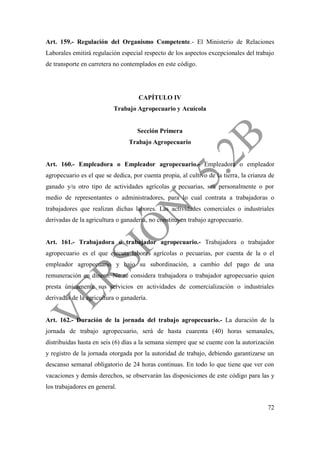 72
Art. 159.- Regulación del Organismo Competente.- El Ministerio de Relaciones
Laborales emitirá regulación especial respecto de los aspectos excepcionales del trabajo
de transporte en carretera no contemplados en este código.
CAPÍTULO IV
Trabajo Agropecuario y Acuícola
Sección Primera
Trabajo Agropecuario
Art. 160.- Empleadora o Empleador agropecuario.- Empleadora o empleador
agropecuario es el que se dedica, por cuenta propia, al cultivo de la tierra, la crianza de
ganado y/u otro tipo de actividades agrícolas o pecuarias, sea personalmente o por
medio de representantes o administradores, para lo cual contrata a trabajadoras o
trabajadores que realizan dichas labores. Las actividades comerciales o industriales
derivadas de la agricultura o ganadería, no constituyen trabajo agropecuario.
Art. 161.- Trabajadora o trabajador agropecuario.- Trabajadora o trabajador
agropecuario es el que ejecuta labores agrícolas o pecuarias, por cuenta de la o el
empleador agropecuario y bajo su subordinación, a cambio del pago de una
remuneración en dinero. No se considera trabajadora o trabajador agropecuario quien
presta únicamente sus servicios en actividades de comercialización o industriales
derivadas de la agricultura o ganadería.
Art. 162.- Duración de la jornada del trabajo agropecuario.- La duración de la
jornada de trabajo agropecuario, será de hasta cuarenta (40) horas semanales,
distribuidas hasta en seis (6) días a la semana siempre que se cuente con la autorización
y registro de la jornada otorgada por la autoridad de trabajo, debiendo garantizarse un
descanso semanal obligatorio de 24 horas continuas. En todo lo que tiene que ver con
vacaciones y demás derechos, se observarán las disposiciones de este código para las y
los trabajadores en general.
 