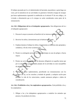 73
El trabajo ejecutado por la o el administrador de hacienda, mayordomo o quien haga sus
veces, por la naturaleza de sus actividades no generará el derecho al pago de recargos
por horas suplementarias siguiendo lo establecido en el artículo 97 de este código; y la
vivienda o alimentación que se le otorgue no serán considerados como parte de la
remuneración.
Art. 163.- Obligaciones de la o el trabajador agropecuario.- Son obligaciones de la o
el trabajador agropecuario:
1. Procurar la mayor economía en beneficio de los intereses de la o el empleador;
2. Devolver los útiles y herramientas que le hubieren entregado;
3. Emplear durante el trabajo los útiles y herramientas en la forma más apropiada y
cuidadosa, a fin de evitar su destrucción;
4. Prestar su contingente personal en cualquier tiempo en caso de peligro o fuerza
mayor;
5. Prestar sus servicios aún en días de descanso obligatorio en aquellas tareas que
por su naturaleza y peculiaridades propias de la actividad, no sean susceptibles
de aplazamiento; y,
6. Trabajar en horas suplementarias, percibiendo sus remuneraciones con los
recargos de ley, en las cosechas y traslado de ganado y cualquier acción para
prevenir la vida de los semovientes, cuando amenacen peligros o daños de
consideración.
Art. 164.- Prohibición a las y los empleadores agropecuarios.- Está prohibido a las y
los empleadores:
1. Obligar a las y los trabajadores agropecuarios a venderles los animales que
posean y los productos de éstos;
 