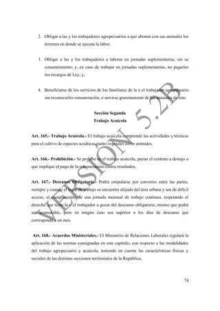 74
2. Obligar a las y los trabajadores agropecuarios a que abonen con sus animales los
terrenos en donde se ejecuta la labor;
3. Obligar a las y los trabajadores a laborar en jornadas suplementarias, sin su
consentimiento; y, en caso de trabajar en jornadas suplementarias, no pagarles
los recargos de Ley; y,
4. Beneficiarse de los servicios de los familiares de la o el trabajador agropecuario
sin reconocerles remuneración, o servirse gratuitamente de los animales de este.
Sección Segunda
Trabajo Acuícola
Art. 165.- Trabajo Acuícola.- El trabajo acuícola comprende las actividades y técnicas
para el cultivo de especies acuáticas, tanto vegetales como animales.
Art. 166.- Prohibición.- Se prohíbe en el trabajo acuícola, pactar el contrato a destajo o
que implique el pago de la remuneración contra resultados.
Art. 167.- Descanso Obligatorio.- Podrá estipularse por convenio entre las partes,
siempre y cuando el lugar de trabajo se encuentre alejado del área urbana y sea de difícil
acceso, el cumplimiento de una jornada mensual de trabajo continuo, respetando el
derecho que tiene la o el trabajador a gozar del descanso obligatorio, mismo que podrá
ser acumulable, pero en ningún caso sea superior a los días de descanso que
corresponda a un mes.
Art. 168.- Acuerdos Ministeriales.- El Ministerio de Relaciones Laborales regulará la
aplicación de las normas consignadas en este capítulo, con respecto a las modalidades
del trabajo agropecuario y acuícola, teniendo en cuenta las características físicas y
sociales de las distintas secciones territoriales de la República.
 