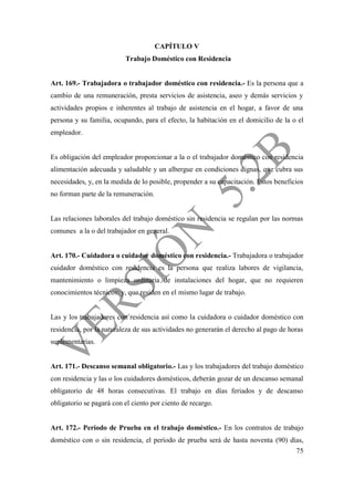 75
CAPÍTULO V
Trabajo Doméstico con Residencia
Art. 169.- Trabajadora o trabajador doméstico con residencia.- Es la persona que a
cambio de una remuneración, presta servicios de asistencia, aseo y demás servicios y
actividades propios e inherentes al trabajo de asistencia en el hogar, a favor de una
persona y su familia, ocupando, para el efecto, la habitación en el domicilio de la o el
empleador.
Es obligación del empleador proporcionar a la o el trabajador doméstico con residencia
alimentación adecuada y saludable y un albergue en condiciones dignas, que cubra sus
necesidades, y, en la medida de lo posible, propender a su capacitación. Estos beneficios
no forman parte de la remuneración.
Las relaciones laborales del trabajo doméstico sin residencia se regulan por las normas
comunes a la o del trabajador en general.
Art. 170.- Cuidadora o cuidador doméstico con residencia.- Trabajadora o trabajador
cuidador doméstico con residencia es la persona que realiza labores de vigilancia,
mantenimiento o limpieza ordinaria de instalaciones del hogar, que no requieren
conocimientos técnicos; y, que residen en el mismo lugar de trabajo.
Las y los trabajadores con residencia así como la cuidadora o cuidador doméstico con
residencia, por la naturaleza de sus actividades no generarán el derecho al pago de horas
suplementarias.
Art. 171.- Descanso semanal obligatorio.- Las y los trabajadores del trabajo doméstico
con residencia y las o los cuidadores domésticos, deberán gozar de un descanso semanal
obligatorio de 48 horas consecutivas. El trabajo en días feriados y de descanso
obligatorio se pagará con el ciento por ciento de recargo.
Art. 172.- Período de Prueba en el trabajo doméstico.- En los contratos de trabajo
doméstico con o sin residencia, el período de prueba será de hasta noventa (90) días,
 