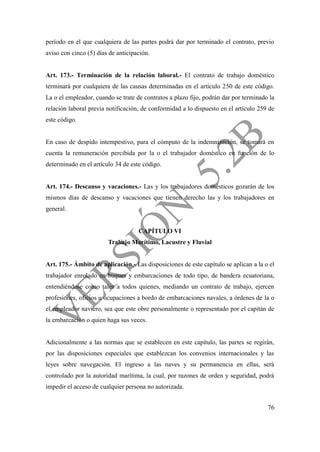 76
período en el que cualquiera de las partes podrá dar por terminado el contrato, previo
aviso con cinco (5) días de anticipación.
Art. 173.- Terminación de la relación laboral.- El contrato de trabajo doméstico
terminará por cualquiera de las causas determinadas en el artículo 250 de este código.
La o el empleador, cuando se trate de contratos a plazo fijo, podrán dar por terminado la
relación laboral previa notificación, de conformidad a lo dispuesto en el artículo 259 de
este código.
En caso de despido intempestivo, para el cómputo de la indemnización, se tomará en
cuenta la remuneración percibida por la o el trabajador doméstico en función de lo
determinado en el artículo 34 de este código.
Art. 174.- Descanso y vacaciones.- Las y los trabajadores domésticos gozarán de los
mismos días de descanso y vacaciones que tienen derecho las y los trabajadores en
general.
CAPÍTULO VI
Trabajo Marítimo, Lacustre y Fluvial
Art. 175.- Ámbito de aplicación.- Las disposiciones de este capítulo se aplican a la o el
trabajador enrolado en buques y embarcaciones de todo tipo, de bandera ecuatoriana,
entendiéndose como tales a todos quienes, mediando un contrato de trabajo, ejercen
profesiones, oficios u ocupaciones a bordo de embarcaciones navales, a órdenes de la o
el empleador naviero, sea que este obre personalmente o representado por el capitán de
la embarcación o quien haga sus veces.
Adicionalmente a las normas que se establecen en este capítulo, las partes se regirán,
por las disposiciones especiales que establezcan los convenios internacionales y las
leyes sobre navegación. El ingreso a las naves y su permanencia en ellas, será
controlado por la autoridad marítima, la cual, por razones de orden y seguridad, podrá
impedir el acceso de cualquier persona no autorizada.
 