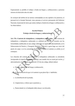 77
Expresamente se prohíbe el trabajo a bordo de buques y embarcaciones a personas
menores de dieciocho años de edad.
Se excluyen del ámbito de las normas contempladas en este capítulo a los prácticos, el
personal de la Armada Nacional, otras personas al servicio permanente del Gobierno
Nacional, el personal de tierra que realice trabajos a bordo de un buque o embarcación y
los observadores.
Sección Primera
Trabajo a bordo de buques y embarcaciones
Art. 176.- Contrato de trabajadoras y trabajadores embarcados.- Todo contrato de
trabajadoras y trabajadores embarcados se celebrará por escrito de acuerdo con las
formalidades establecidas en este código, debiendo ser registrado, adicionalmente, en la
Subsecretaría de Puertos y Transporte Marítimo y Fluvial o quien haga sus veces del
puerto de zarpe o en los consulados del Ecuador, cuando el contrato se celebre en el
extranjero.
Las cláusulas del contrato de trabajadoras y trabajadores embarcados se entenderán
incorporadas al respectivo contrato de trabajo, aun cuando este no conste por escrito; y,
adicionalmente a lo señalado en el artículo 123 de este código, deberá indicar:
a. Nombre y matrícula del buque o embarcación;
b. La determinación de que si el contrato es por plazo fijo o indefinido;
c. La distribución de la jornada;
d. Asignaciones y viáticos que se pactaren; y,
e. Puerto donde la o el trabajador debe atracar o ser devuelto.
 