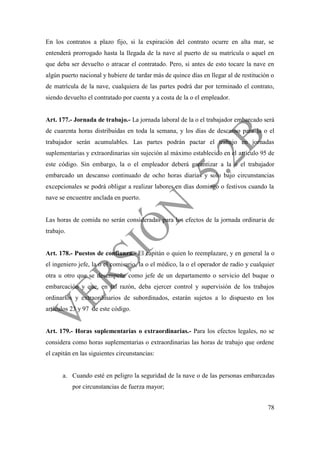 78
En los contratos a plazo fijo, si la expiración del contrato ocurre en alta mar, se
entenderá prorrogado hasta la llegada de la nave al puerto de su matrícula o aquel en
que deba ser devuelto o atracar el contratado. Pero, si antes de esto tocare la nave en
algún puerto nacional y hubiere de tardar más de quince días en llegar al de restitución o
de matrícula de la nave, cualquiera de las partes podrá dar por terminado el contrato,
siendo devuelto el contratado por cuenta y a costa de la o el empleador.
Art. 177.- Jornada de trabajo.- La jornada laboral de la o el trabajador embarcado será
de cuarenta horas distribuidas en toda la semana, y los días de descanso para la o el
trabajador serán acumulables. Las partes podrán pactar el trabajo en jornadas
suplementarias y extraordinarias sin sujeción al máximo establecido en el artículo 95 de
este código. Sin embargo, la o el empleador deberá garantizar a la o el trabajador
embarcado un descanso continuado de ocho horas diarias y solo bajo circunstancias
excepcionales se podrá obligar a realizar labores en días domingo o festivos cuando la
nave se encuentre anclada en puerto.
Las horas de comida no serán consideradas para los efectos de la jornada ordinaria de
trabajo.
Art. 178.- Puestos de confianza.- El capitán o quien lo reemplazare, y en general la o
el ingeniero jefe, la o el comisario, la o el médico, la o el operador de radio y cualquier
otra u otro que se desempeñe como jefe de un departamento o servicio del buque o
embarcación y que, en tal razón, deba ejercer control y supervisión de los trabajos
ordinarios y extraordinarios de subordinados, estarán sujetos a lo dispuesto en los
artículos 23 y 97 de este código.
Art. 179.- Horas suplementarias o extraordinarias.- Para los efectos legales, no se
considera como horas suplementarias o extraordinarias las horas de trabajo que ordene
el capitán en las siguientes circunstancias:
a. Cuando esté en peligro la seguridad de la nave o de las personas embarcadas
por circunstancias de fuerza mayor;
 
