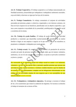 7
Art. 8.- Trabajo Cooperativo.- El trabajo cooperativo es el trabajo mancomunado con
finalidad económica, desarrollado por trabajadoras o trabajadores autónomos asociados,
cuya actividad y relaciones se rigen por las leyes de la materia.
Art. 9.- Trabajo Comunitario.- Es trabajo comunitario el conjunto de actividades
ejecutadas por personas, grupos o colectivos, organizados y con intereses comunes, sin
fines de lucro respecto de sus beneficios; planificadas con un objetivo específico y que
nace como respuesta a necesidades de la comunidad, contribuyendo al desarrollo social
y económico de la misma.
Art. 10.- Trabajo de ayuda familiar.- El trabajo de ayuda familiar es la actividad
productiva y ocasional, que desarrollan exclusivamente los miembros de un núcleo
familiar u hogar en una empresa o negocio en la que uno o más de sus miembros es
propietario o trabajador o trabajadora por cuenta propia.
Art. 11.- Trabajo sexual.- Se considerará trabajo sexual a la prestación de servicios
sexuales por parte de personas naturales, mayores de edad, que de manera voluntaria,
autónoma y en uso de una opción libre y personal, se ejecuta en provecho económico
exclusivo y propio.
Sin menoscabo de la naturaleza propia del trabajo sexual en cuanto a ser autónomo,
voluntario y en uso de una opción libre y personal, aquellas personas que ejerzan esta
actividad en clubs, centros nocturnos y similares, tendrán derecho a que los dueños de
los mismos y/o sus representantes, cumplan con las obligaciones determinadas en este
código, por las actividades propias de esos negocios que si son susceptibles de una
relación laboral. (SUJETO A ESTUDIO)
Art. 12.- Trabajadoras y trabajadores migrantes.- Se protege y reconoce el trabajo
de las y los ecuatorianos que tienen la condición de migrantes. Se reconoce su derecho
al trabajo al momento de su retorno al País.
 