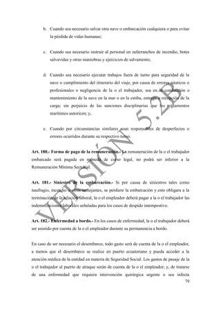 79
b. Cuando sea necesario salvar otra nave o embarcación cualquiera o para evitar
la pérdida de vidas humanas;
c. Cuando sea necesario instruir al personal en zafarranchos de incendio, botes
salvavidas y otras maniobras y ejercicios de salvamento;
d. Cuando sea necesario ejecutar trabajos fuera de turno para seguridad de la
nave o cumplimiento del itinerario del viaje, por causa de errores náuticos o
profesionales o negligencia de la o el trabajador, sea en la conducción o
mantenimiento de la nave en la mar o en la estiba, entrega o recepción de la
carga; sin perjuicio de las sanciones disciplinarias que los reglamentos
marítimos autoricen; y,
e. Cuando por circunstancias similares sean responsables de desperfectos o
errores ocurridos durante su respectivo turno.
Art. 180.- Forma de pago de la remuneración.- La remuneración de la o el trabajador
embarcado será pagada en moneda de curso legal, no podrá ser inferior a la
Remuneración Mínima Sectorial.
Art. 181.- Siniestro de la embarcación.- Si por causa de siniestros tales como
naufragio, incendio u otros semejantes, se perdiere la embarcación y esto obligara a la
terminación de la relación laboral, la o el empleador deberá pagar a la o el trabajador las
indemnizaciones laborales señaladas para los casos de despido intempestivo.
Art. 182.- Enfermedad a bordo.- En los casos de enfermedad, la o el trabajador deberá
ser asistido por cuenta de la o el empleador durante su permanencia a bordo.
En caso de ser necesario el desembarco, todo gasto será de cuenta de la o el empleador,
a menos que el desembarco se realice en puerto ecuatoriano y pueda acceder a la
atención médica de la entidad en materia de Seguridad Social. Los gastos de pasaje de la
o el trabajador al puerto de atraque serán de cuenta de la o el empleador; y, de tratarse
de una enfermedad que requiera intervención quirúrgica urgente o sea infecta
 