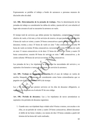 82
Expresamente se prohíbe el trabajo a bordo de aeronaves a personas menores de
dieciocho años de edad.
Art. 188.- Determinación de la jornada de trabajo.- Para la determinación de las
jornadas de trabajo se considerarán las tablas de salida y puesta del sol, con relación al
lugar más cercano al cual se encuentre la aeronave en vuelo.
El tiempo total de servicios que deben prestar los tripulantes, comprenderá el tiempo
efectivo de vuelo, el de ruta y el de servicios de reserva, sin que pueda exceder de ocho
8 horas de vuelo en veinte y cuatro 24 horas consecutivas a partir del último período de
descanso; treinta y cinco 35 horas de vuelo en siete 7 días consecutivos; noventa 90
horas de vuelo en treinta 30 días consecutivos; novecientas noventa 990 horas de vuelo
en once 11 meses consecutivos; ni de doce 12 horas de servicio en veinte y cuatro 24
horas consecutivas; sesenta 60 horas de servicio en siete 7 días consecutivos; y de
ciento ochenta 180 horas de servicio en treinta 30 días consecutivos.
Las jornadas de las y los tripulantes se ajustarán a las necesidades del servicio y se
sujetarán a los horarios o turnos en que preste sus servicios la aeronave.
Art. 189.- Trabajo en horas extraordinarias.-En el caso de trabajo en vuelos de
auxilio, búsqueda o salvamento, se considerarán como horas extraordinarias que se
pagarán con el cien por ciento (100%) de recargo.
Las y los tripulantes que presten servicios en los días de descanso obligatorio, se
sujetarán a lo dispuesto en el artículo 95 de este código.
Art. 190.- Período de descanso.- Las y los tripulantes de naves aeronáuticas se
sujetarán a los períodos de descanso siguientes:
1. Cuando una o un tripulante haya volado ocho 8 horas o menos, con escalas o sin
ellas, en un período de veinte y cuatro 24 horas consecutivas, deberá descansar
el doble de las horas voladas y no menos de diez 10 horas contadas a partir del
término de las horas del vuelo realizado;
 