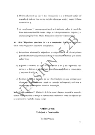 83
2. Dentro del período de siete 7 días consecutivos, la o el tripulante deberá ser
relevado de todo servicio por un período mínimo de veinte y cuatro 24 horas
consecutivas; y,
3. Al cumplir once 11 meses consecutivos de actividades de vuelo o al cumplir las
horas anuales establecidas en este código, la o el tripulante deberá disponer, y la
empresa otorgarle treinta 30 días de descanso consecutivo irrenunciables.
Art. 191.- Obligaciones especiales de la o el empleador.- Las y los empleadores
tienen como obligaciones adicionales las siguientes:
a) Proporcionar alimentación, alojamiento y transportación a las y los tripulantes
por todo el tiempo que permanezcan fuera de su domicilio habitual por razones
del servicio;
b) Repatriar o trasladar al lugar de contratación a las y los tripulantes cuya
aeronave se destruya o inutilice fuera de ese lugar, pagándoles su remuneración
y los gastos de viaje; y,
c) Restituir al lugar de domicilio de las y los tripulantes sin que implique costo
alguno para la o el trabajador, cuando por cualquier razón operativa o técnica, se
encuentre en otro aeropuerto distinto al de su origen.
Art. 192.- Regulación.- El Ministerio de Relaciones Laborales, emitirá la normativa
técnica correspondiente al trabajo de tripulaciones aeronáuticas sobre los aspectos que
no se encuentren regulados en este código.
CAPÍTULO VIII
Trabajo de la Construcción
Sección Primera
 