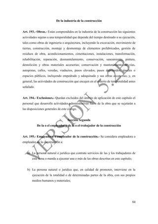 84
De la industria de la construcción
Art. 193.- Obras.- Están comprendidos en la industria de la construcción las siguientes
actividades sujetas a una temporalidad que depende del tiempo destinado a su ejecución,
tales como obras de ingeniería o arquitectura, incluyendo la excavación, movimiento de
tierras, construcción, montaje y desmontaje de elementos prefabricados, gestión de
residuos de obra, acondicionamientos, cimentaciones, instalaciones, transformación,
rehabilitación, reparación, desmantelamiento, conservación, saneamiento, pintura,
demolición y obras materiales accesorias; conservación y mantenimiento de vías,
autopistas, calles, veredas, viaductos, pasos elevados, pasos deprimidos, túneles o
espacios públicos, incluyendo empedrado y adoquinado y sus obras accesorias; y, en
general, las actividades de construcción que encajen en el criterio de temporalidad antes
señalado.
Art. 194.- Exclusiones.- Quedan excluidos del ámbito de aplicación de este capítulo el
personal que desarrolle actividades administrativas fuera de la obra que se sujetarán a
las disposiciones generales de este código.
Sección Segunda
De la o el empleador y de la o el trabajador de la construcción
Art. 195.- Empleadora o empleador de la construcción.- Se considera empleadora o
empleador de la construcción a:
a) La persona natural o jurídica que contrata servicios de las y los trabajadores de
esta rama o manda a ejecutar una o más de las obras descritas en este capítulo;
b) La persona natural o jurídica que, en calidad de promotor, interviene en la
ejecución de la totalidad o de determinadas partes de la obra, con sus propios
medios humanos y materiales;
 