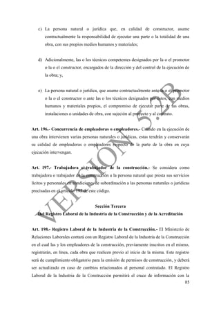 85
c) La persona natural o jurídica que, en calidad de constructor, asume
contractualmente la responsabilidad de ejecutar una parte o la totalidad de una
obra, con sus propios medios humanos y materiales;
d) Adicionalmente, las o los técnicos competentes designados por la o el promotor
o la o el constructor, encargados de la dirección y del control de la ejecución de
la obra; y,
e) La persona natural o jurídica, que asume contractualmente ante la o el promotor
o la o el constructor o ante las o los técnicos designados por éstos, con medios
humanos y materiales propios, el compromiso de ejecutar parte de las obras,
instalaciones o unidades de obra, con sujeción al proyecto y al contrato.
Art. 196.- Concurrencia de empleadoras o empleadores.- Cuando en la ejecución de
una obra intervienen varias personas naturales o jurídicas, estas tendrán y conservarán
su calidad de empleadoras o empleadores respecto de la parte de la obra en cuya
ejecución intervengan.
Art. 197.- Trabajadora o trabajador de la construcción.- Se considera como
trabajadora o trabajador de la construcción a la persona natural que presta sus servicios
lícitos y personales en condiciones de subordinación a las personas naturales o jurídicas
precisadas en el artículo 195 de este código.
Sección Tercera
Del Registro Laboral de la Industria de la Construcción y de la Acreditación
Art. 198.- Registro Laboral de la Industria de la Construcción.- El Ministerio de
Relaciones Laborales contará con un Registro Laboral de la Industria de la Construcción
en el cual las y los empleadores de la construcción, previamente inscritos en el mismo,
registrarán, en línea, cada obra que realicen previo al inicio de la misma. Este registro
será de cumplimiento obligatorio para la emisión de permisos de construcción, y deberá
ser actualizado en caso de cambios relacionados al personal contratado. El Registro
Laboral de la Industria de la Construcción permitirá el cruce de información con la
 